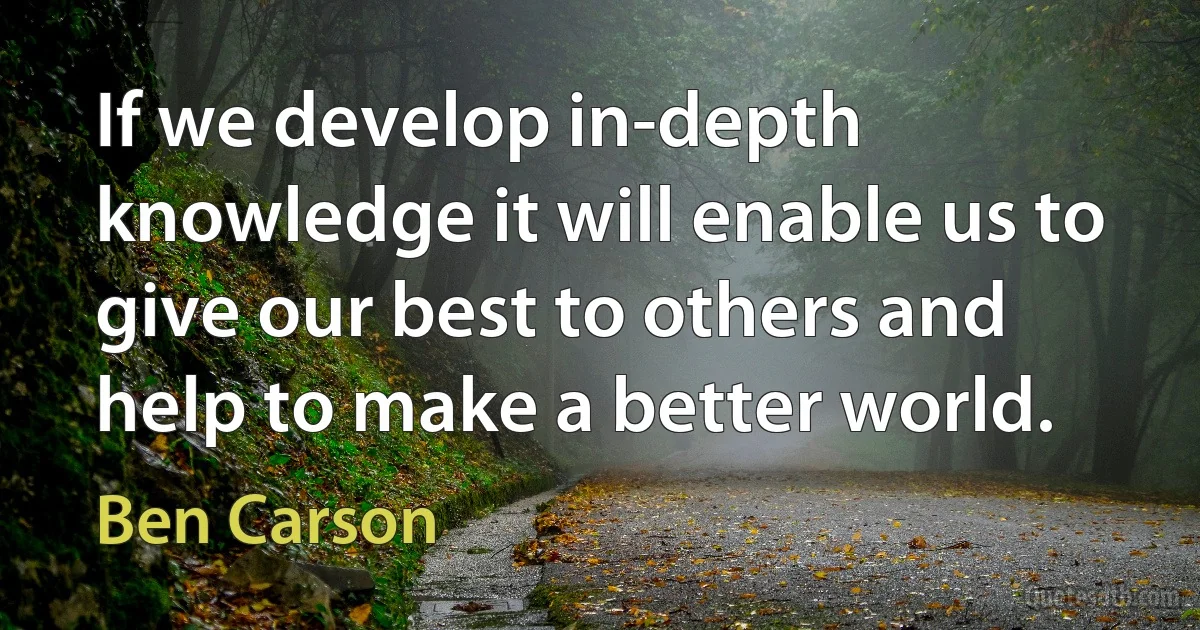 If we develop in-depth knowledge it will enable us to give our best to others and help to make a better world. (Ben Carson)