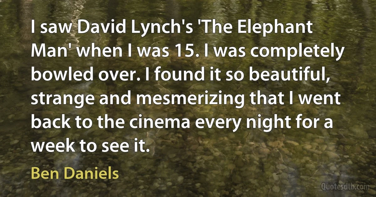 I saw David Lynch's 'The Elephant Man' when I was 15. I was completely bowled over. I found it so beautiful, strange and mesmerizing that I went back to the cinema every night for a week to see it. (Ben Daniels)