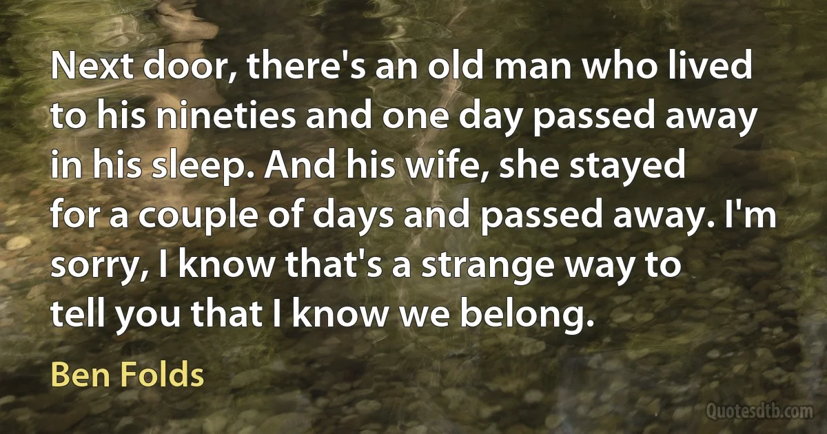 Next door, there's an old man who lived to his nineties and one day passed away in his sleep. And his wife, she stayed for a couple of days and passed away. I'm sorry, I know that's a strange way to tell you that I know we belong. (Ben Folds)