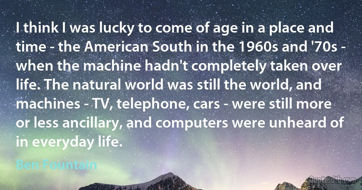 I think I was lucky to come of age in a place and time - the American South in the 1960s and '70s - when the machine hadn't completely taken over life. The natural world was still the world, and machines - TV, telephone, cars - were still more or less ancillary, and computers were unheard of in everyday life. (Ben Fountain)