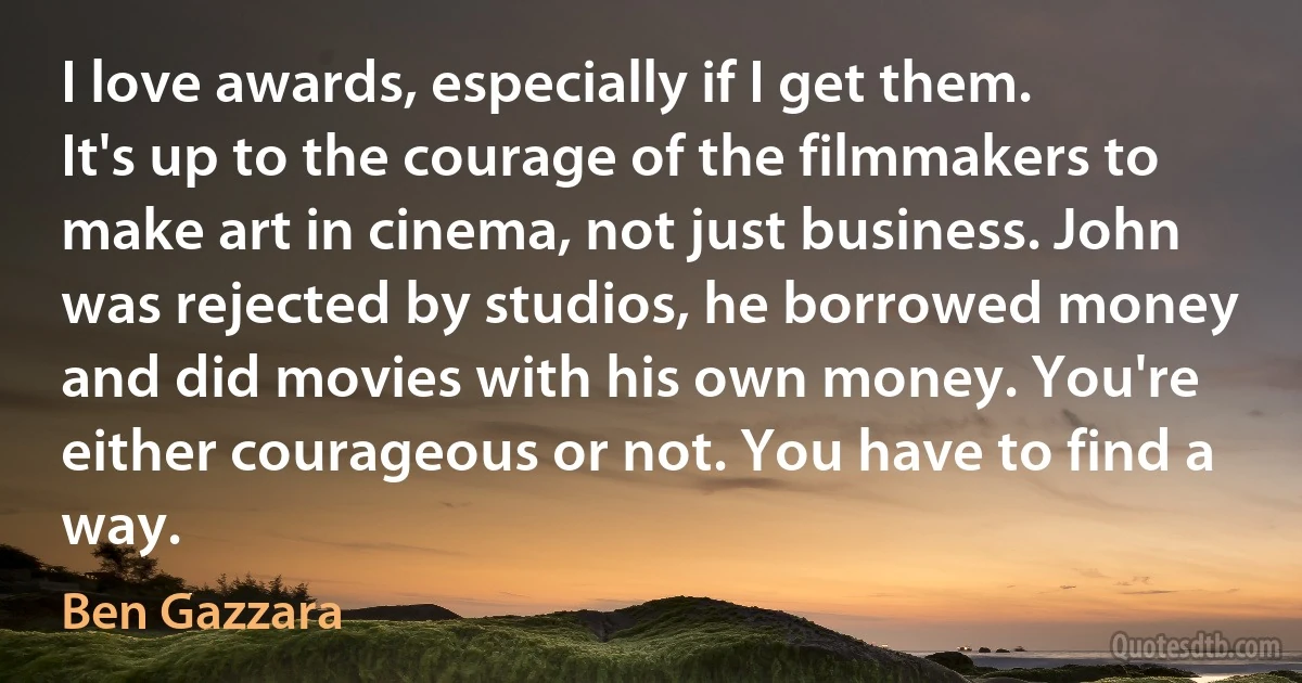 I love awards, especially if I get them. It's up to the courage of the filmmakers to make art in cinema, not just business. John was rejected by studios, he borrowed money and did movies with his own money. You're either courageous or not. You have to find a way. (Ben Gazzara)