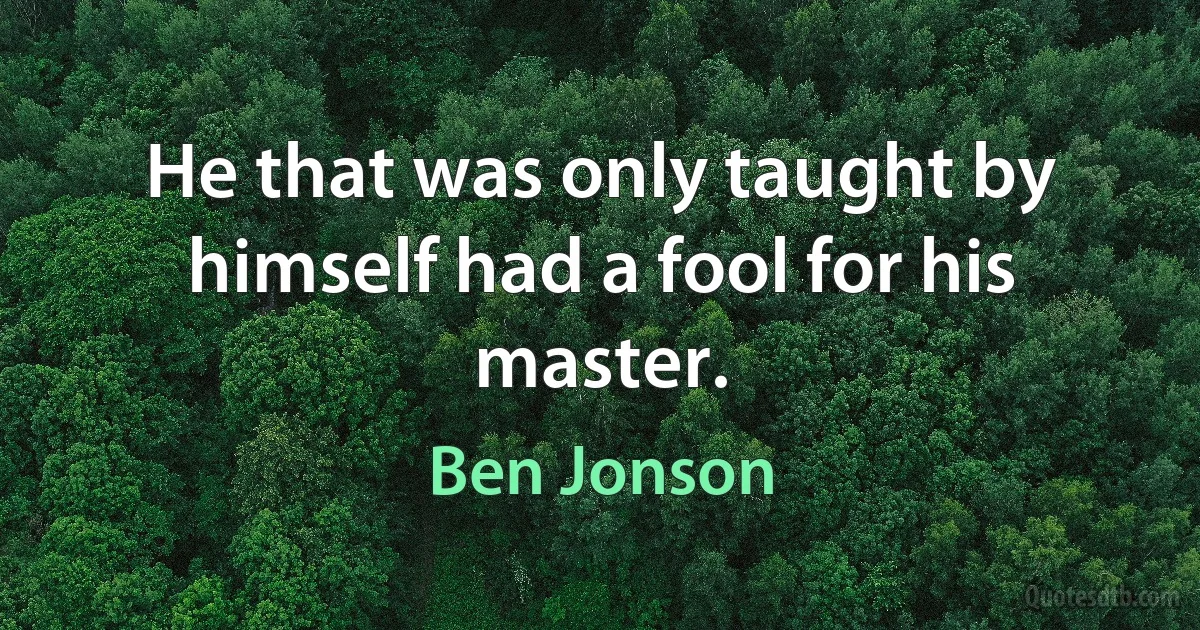 He that was only taught by himself had a fool for his master. (Ben Jonson)