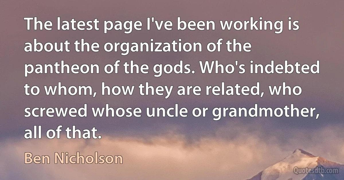 The latest page I've been working is about the organization of the pantheon of the gods. Who's indebted to whom, how they are related, who screwed whose uncle or grandmother, all of that. (Ben Nicholson)