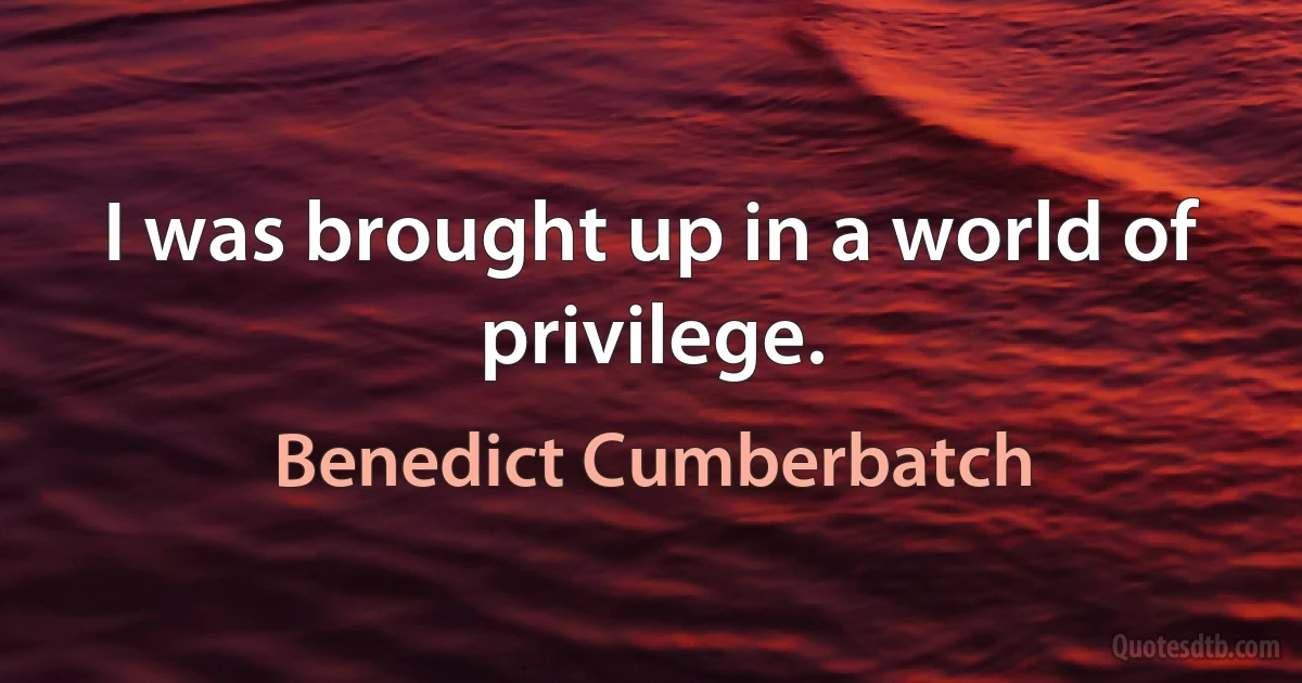 I was brought up in a world of privilege. (Benedict Cumberbatch)