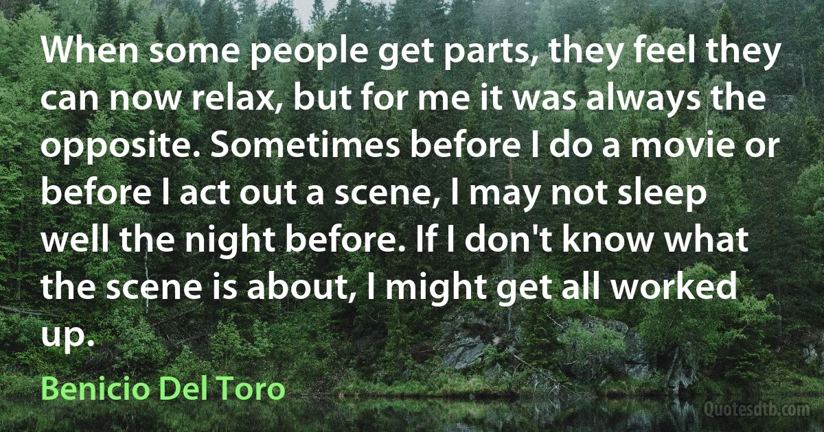 When some people get parts, they feel they can now relax, but for me it was always the opposite. Sometimes before I do a movie or before I act out a scene, I may not sleep well the night before. If I don't know what the scene is about, I might get all worked up. (Benicio Del Toro)