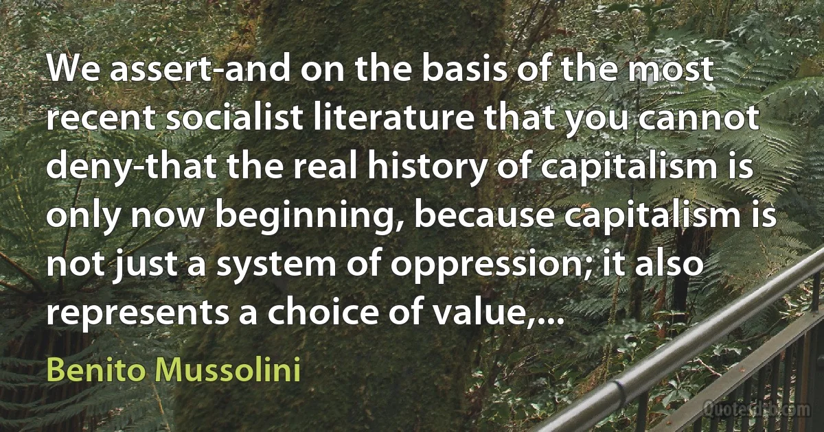 We assert-and on the basis of the most recent socialist literature that you cannot deny-that the real history of capitalism is only now beginning, because capitalism is not just a system of oppression; it also represents a choice of value,... (Benito Mussolini)