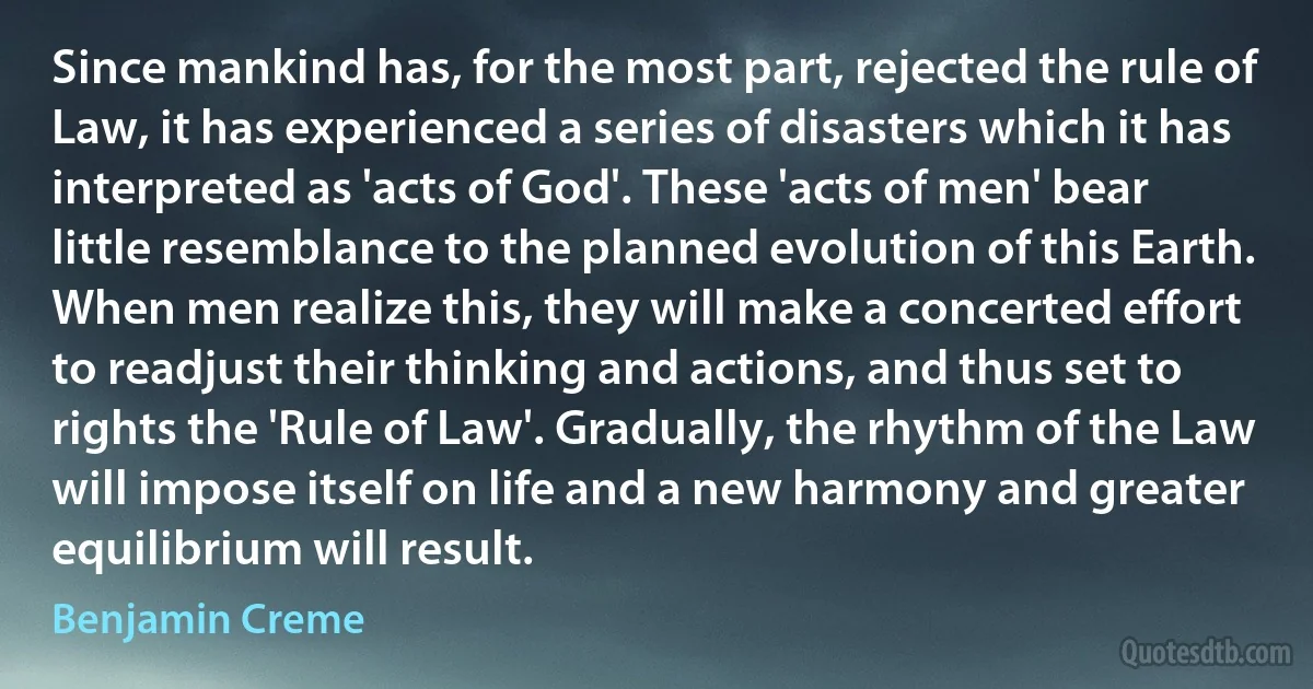 Since mankind has, for the most part, rejected the rule of Law, it has experienced a series of disasters which it has interpreted as 'acts of God'. These 'acts of men' bear little resemblance to the planned evolution of this Earth. When men realize this, they will make a concerted effort to readjust their thinking and actions, and thus set to rights the 'Rule of Law'. Gradually, the rhythm of the Law will impose itself on life and a new harmony and greater equilibrium will result. (Benjamin Creme)