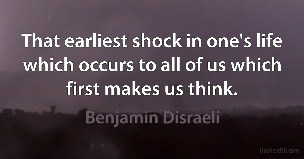 That earliest shock in one's life which occurs to all of us which first makes us think. (Benjamin Disraeli)