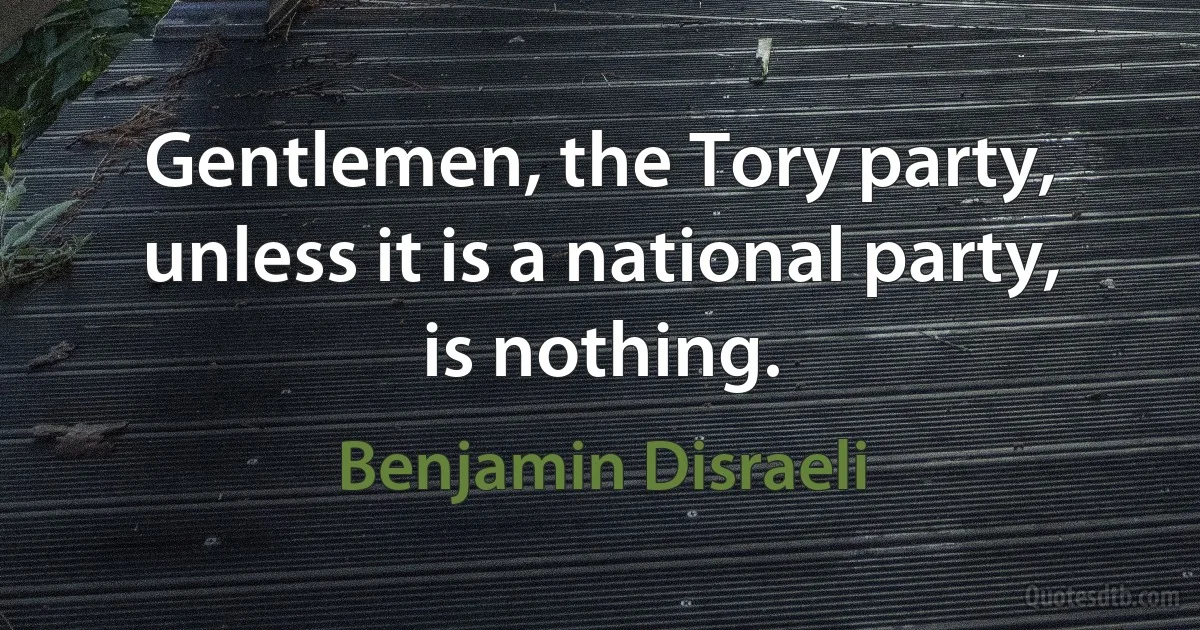 Gentlemen, the Tory party, unless it is a national party, is nothing. (Benjamin Disraeli)