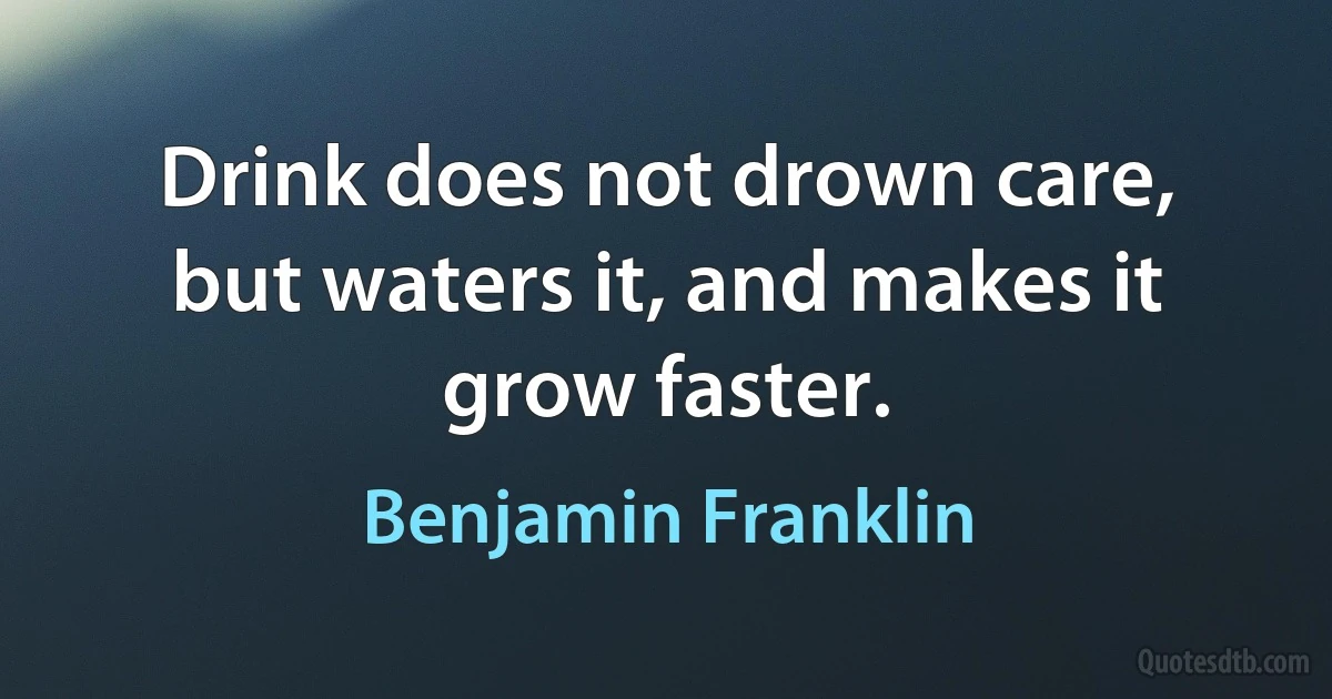 Drink does not drown care, but waters it, and makes it grow faster. (Benjamin Franklin)