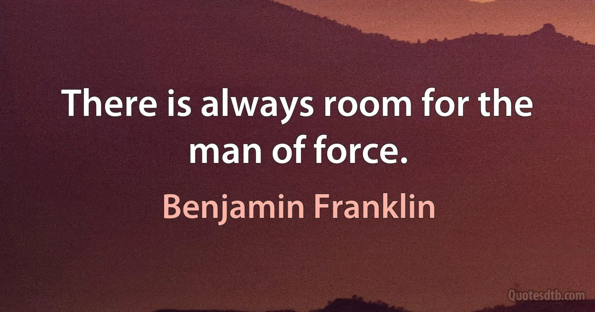 There is always room for the man of force. (Benjamin Franklin)