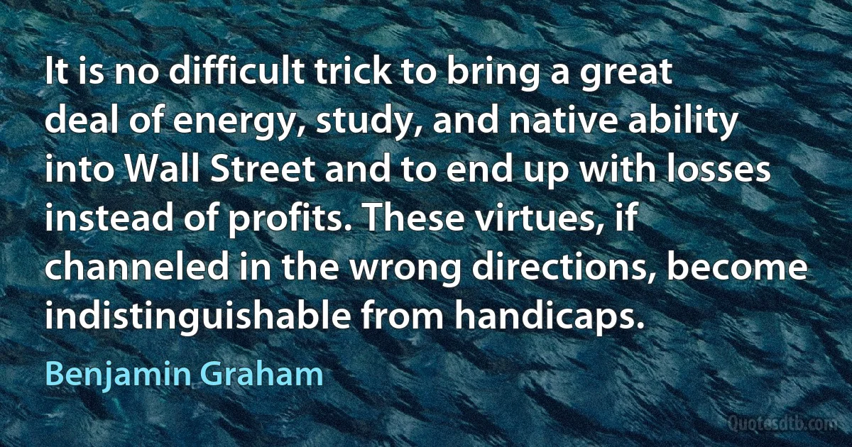 It is no difficult trick to bring a great deal of energy, study, and native ability into Wall Street and to end up with losses instead of profits. These virtues, if channeled in the wrong directions, become indistinguishable from handicaps. (Benjamin Graham)