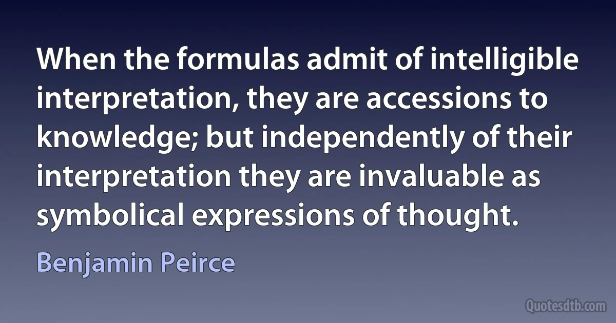 When the formulas admit of intelligible interpretation, they are accessions to knowledge; but independently of their interpretation they are invaluable as symbolical expressions of thought. (Benjamin Peirce)