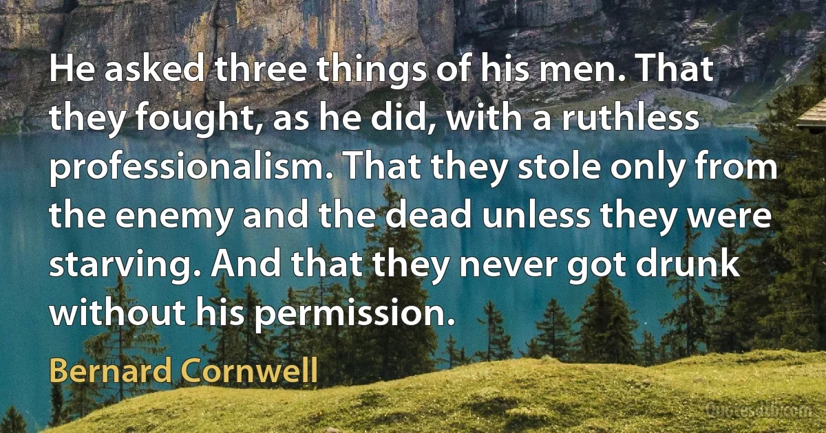 He asked three things of his men. That they fought, as he did, with a ruthless professionalism. That they stole only from the enemy and the dead unless they were starving. And that they never got drunk without his permission. (Bernard Cornwell)