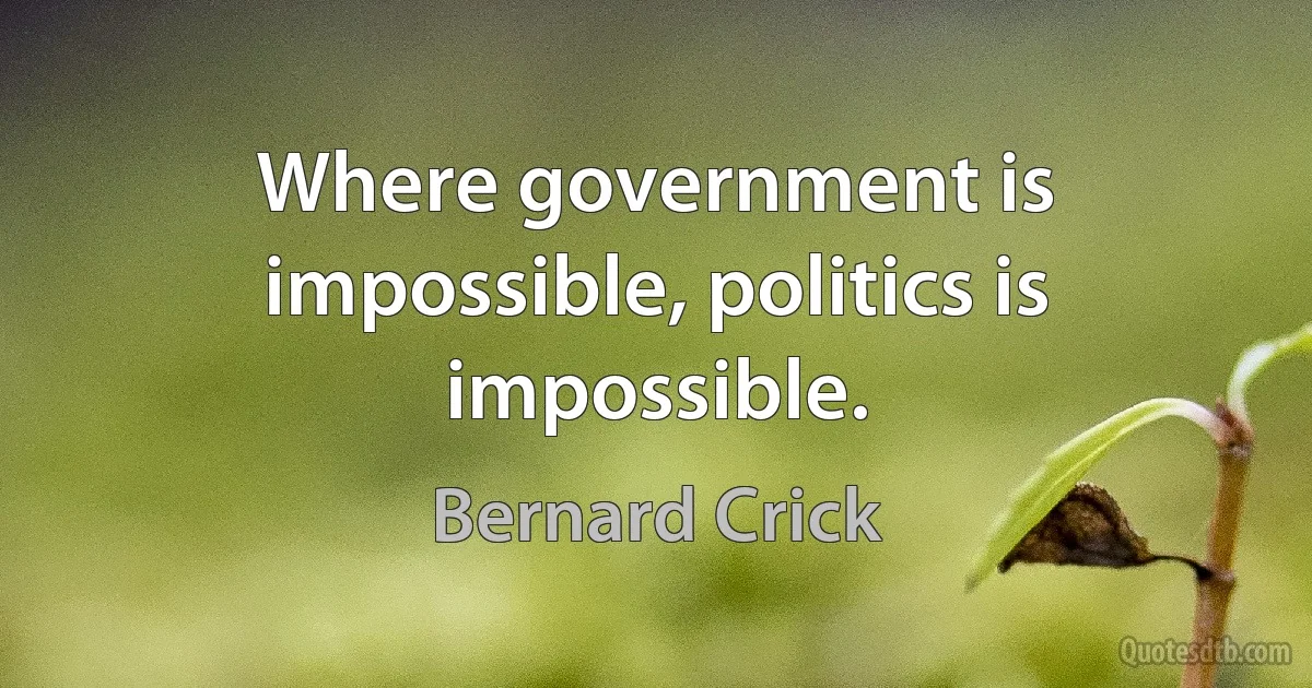 Where government is impossible, politics is impossible. (Bernard Crick)