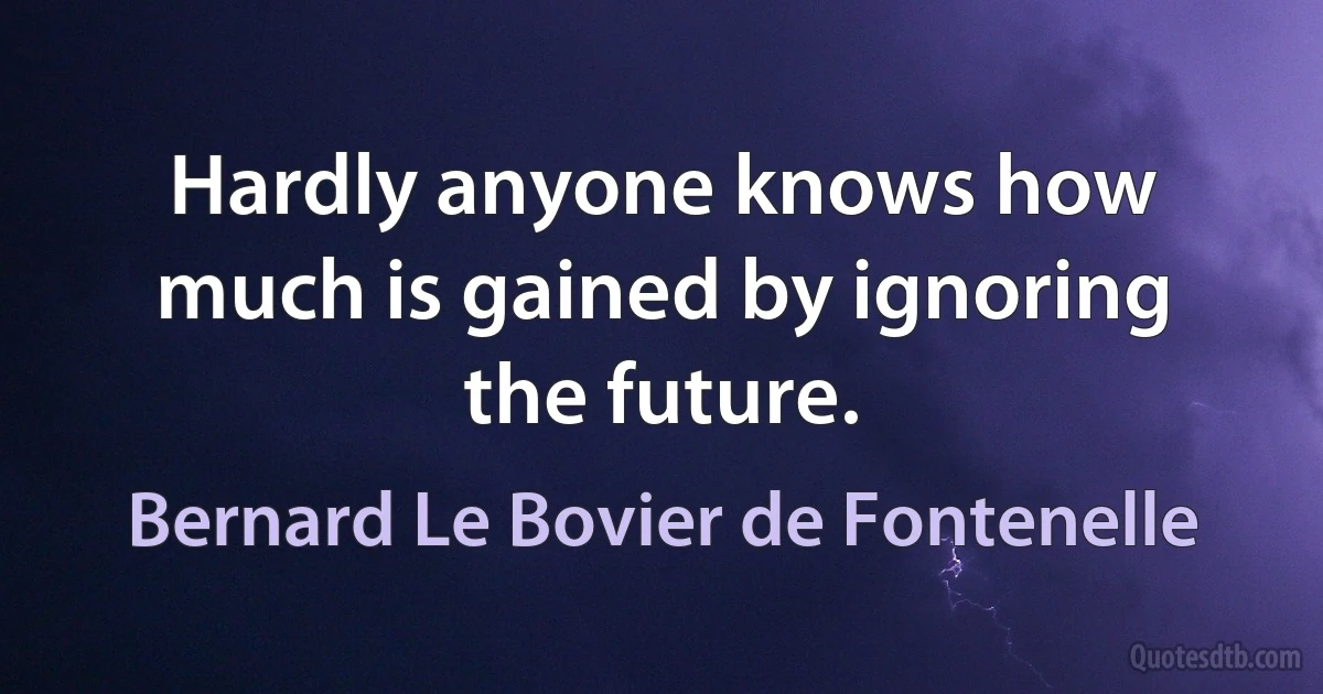 Hardly anyone knows how much is gained by ignoring the future. (Bernard Le Bovier de Fontenelle)