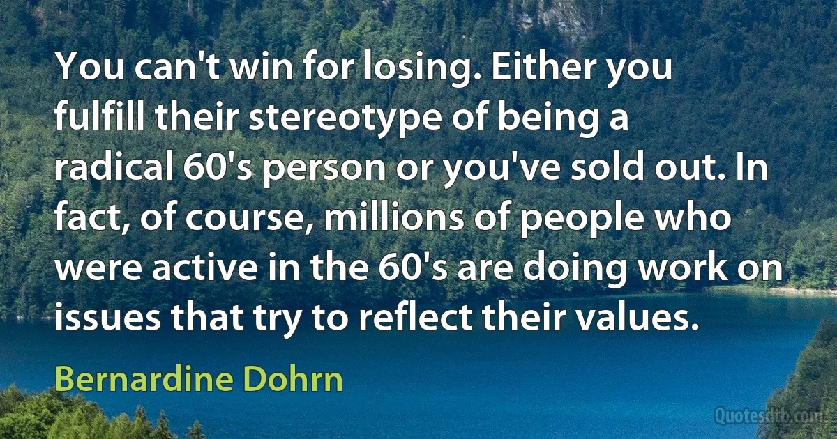 You can't win for losing. Either you fulfill their stereotype of being a radical 60's person or you've sold out. In fact, of course, millions of people who were active in the 60's are doing work on issues that try to reflect their values. (Bernardine Dohrn)