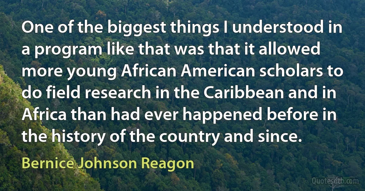 One of the biggest things I understood in a program like that was that it allowed more young African American scholars to do field research in the Caribbean and in Africa than had ever happened before in the history of the country and since. (Bernice Johnson Reagon)