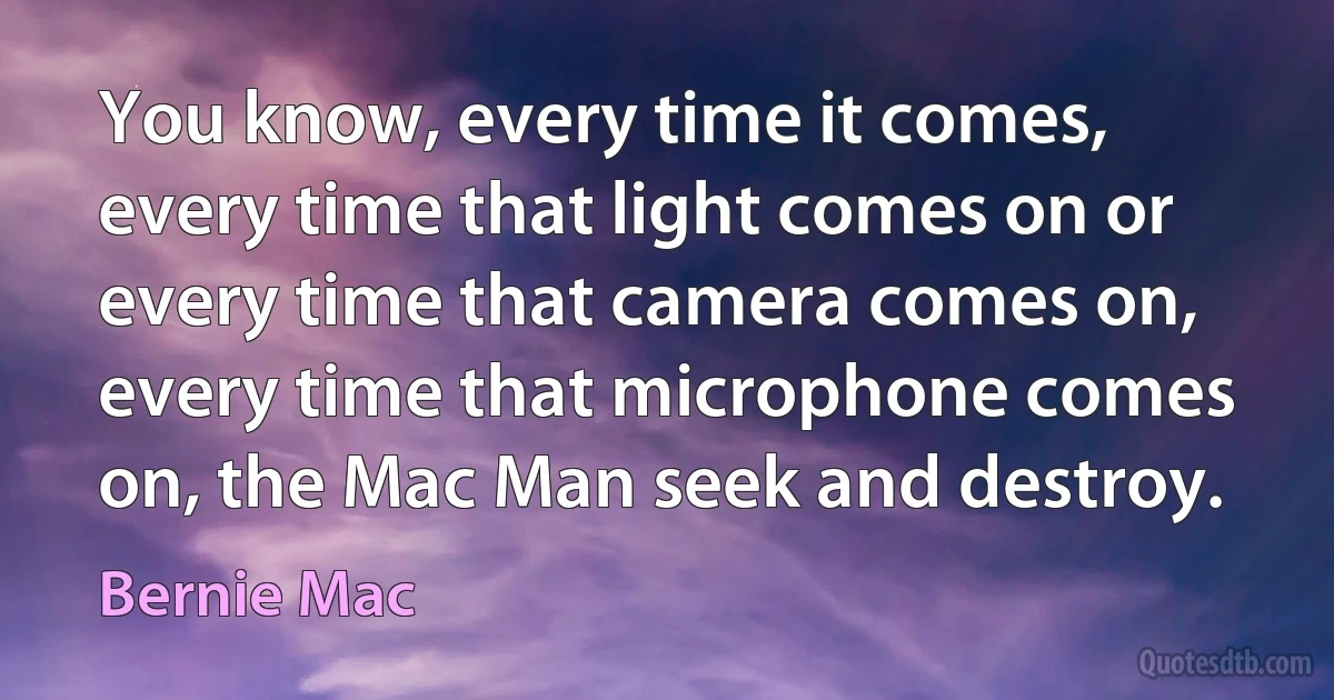 You know, every time it comes, every time that light comes on or every time that camera comes on, every time that microphone comes on, the Mac Man seek and destroy. (Bernie Mac)