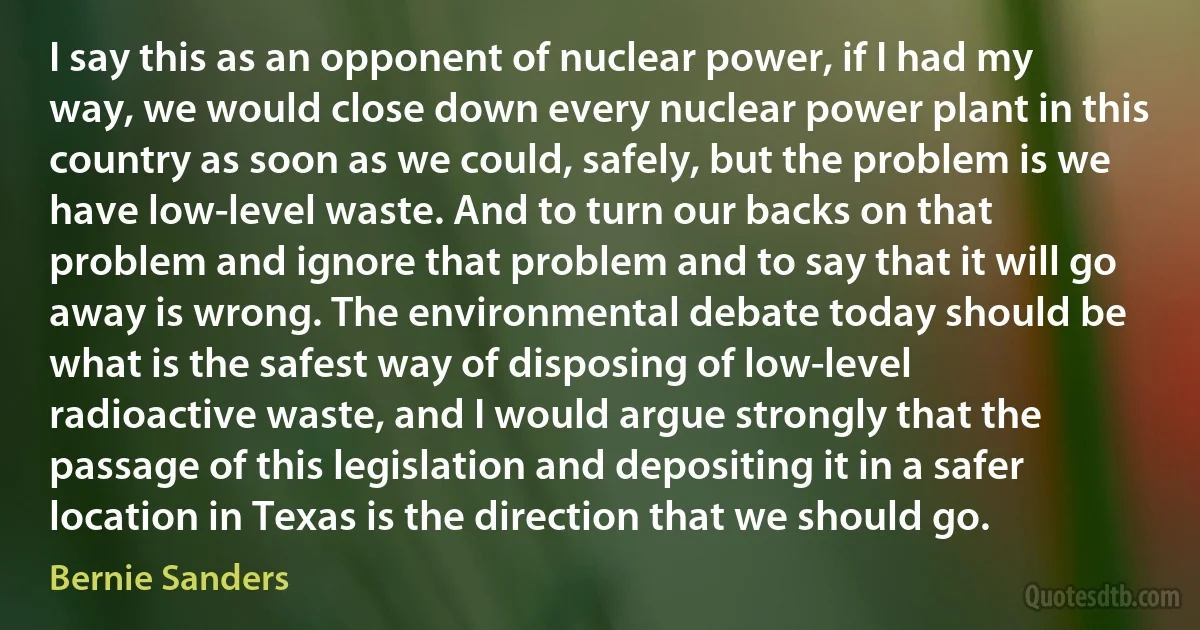 I say this as an opponent of nuclear power, if I had my way, we would close down every nuclear power plant in this country as soon as we could, safely, but the problem is we have low-level waste. And to turn our backs on that problem and ignore that problem and to say that it will go away is wrong. The environmental debate today should be what is the safest way of disposing of low-level radioactive waste, and I would argue strongly that the passage of this legislation and depositing it in a safer location in Texas is the direction that we should go. (Bernie Sanders)