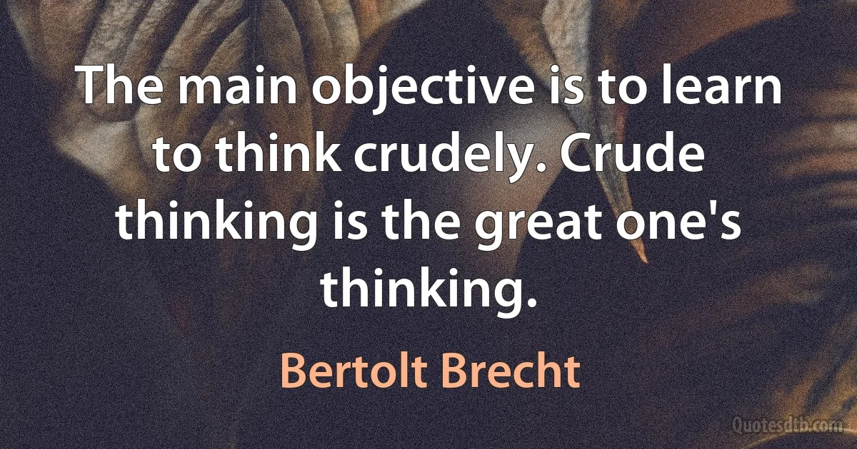 The main objective is to learn to think crudely. Crude thinking is the great one's thinking. (Bertolt Brecht)