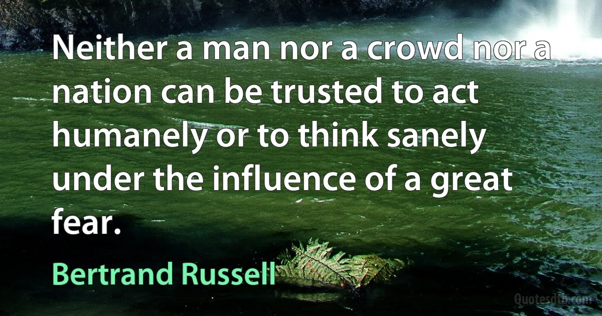 Neither a man nor a crowd nor a nation can be trusted to act humanely or to think sanely under the influence of a great fear. (Bertrand Russell)