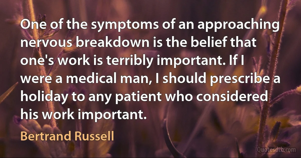 One of the symptoms of an approaching nervous breakdown is the belief that one's work is terribly important. If I were a medical man, I should prescribe a holiday to any patient who considered his work important. (Bertrand Russell)