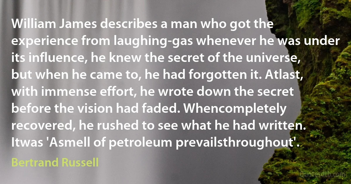 William James describes a man who got the experience from laughing-gas whenever he was under its influence, he knew the secret of the universe, but when he came to, he had forgotten it. Atlast, with immense effort, he wrote down the secret before the vision had faded. Whencompletely recovered, he rushed to see what he had written. Itwas 'Asmell of petroleum prevailsthroughout'. (Bertrand Russell)