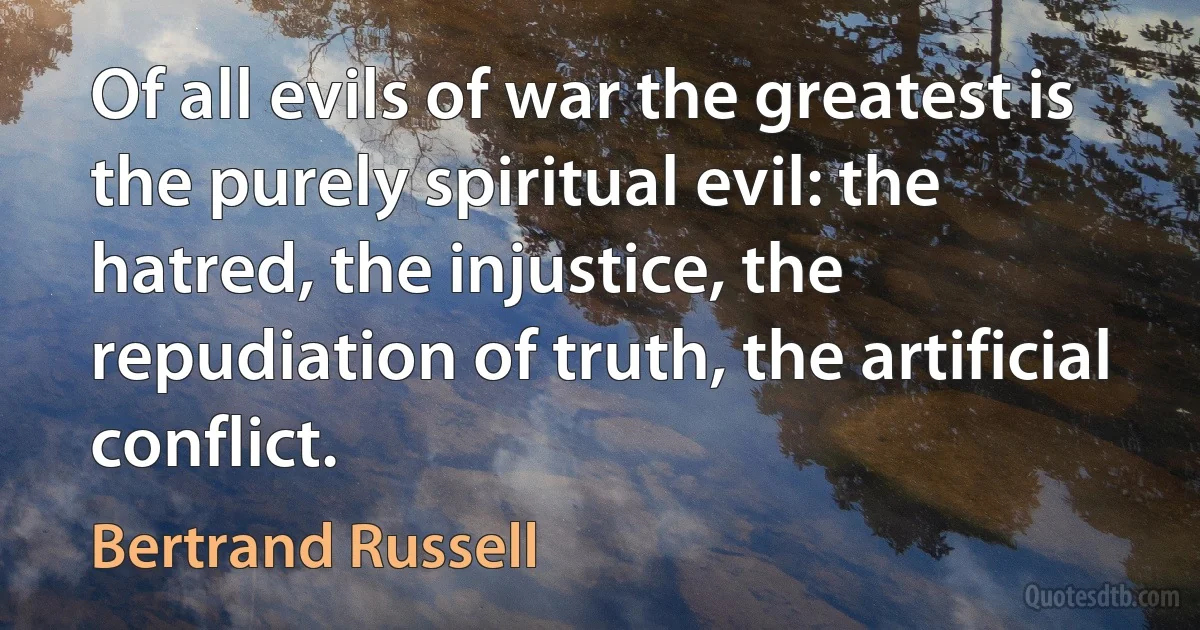 Of all evils of war the greatest is the purely spiritual evil: the hatred, the injustice, the repudiation of truth, the artificial conflict. (Bertrand Russell)