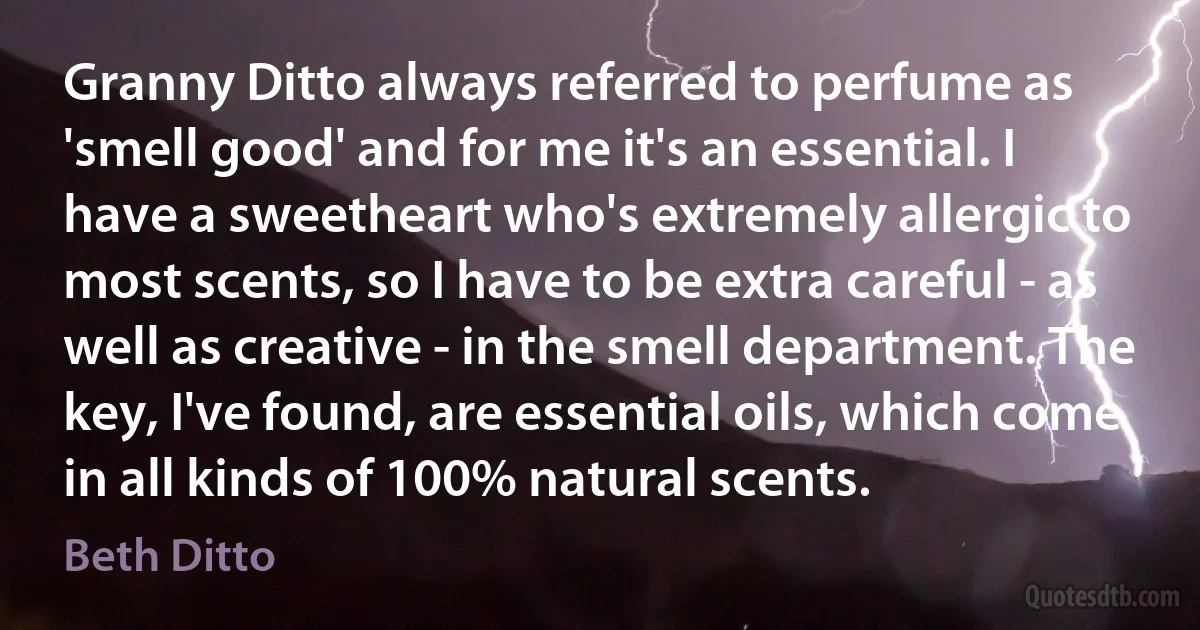 Granny Ditto always referred to perfume as 'smell good' and for me it's an essential. I have a sweetheart who's extremely allergic to most scents, so I have to be extra careful - as well as creative - in the smell department. The key, I've found, are essential oils, which come in all kinds of 100% natural scents. (Beth Ditto)