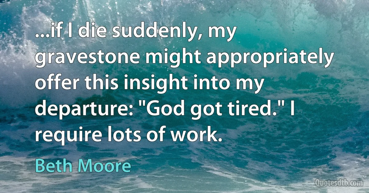 ...if I die suddenly, my gravestone might appropriately offer this insight into my departure: "God got tired." I require lots of work. (Beth Moore)