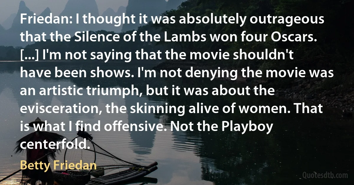 Friedan: I thought it was absolutely outrageous that the Silence of the Lambs won four Oscars. [...] I'm not saying that the movie shouldn't have been shows. I'm not denying the movie was an artistic triumph, but it was about the evisceration, the skinning alive of women. That is what I find offensive. Not the Playboy centerfold. (Betty Friedan)