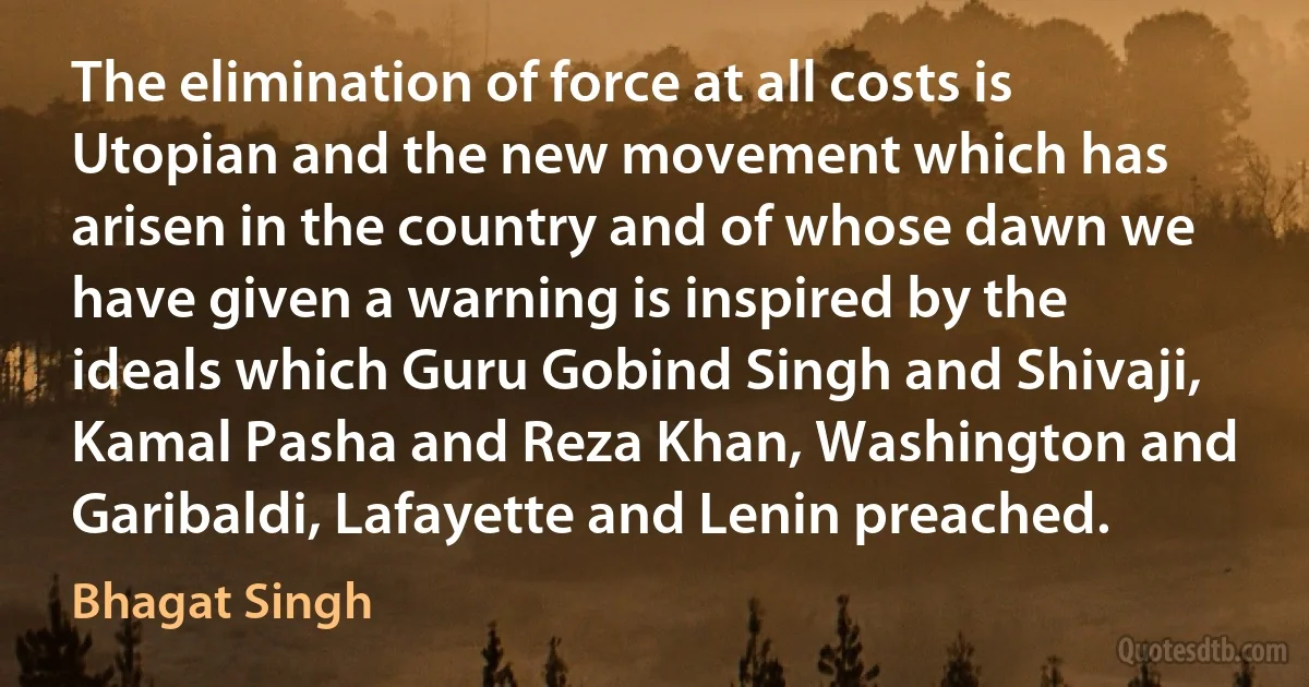 The elimination of force at all costs is Utopian and the new movement which has arisen in the country and of whose dawn we have given a warning is inspired by the ideals which Guru Gobind Singh and Shivaji, Kamal Pasha and Reza Khan, Washington and Garibaldi, Lafayette and Lenin preached. (Bhagat Singh)