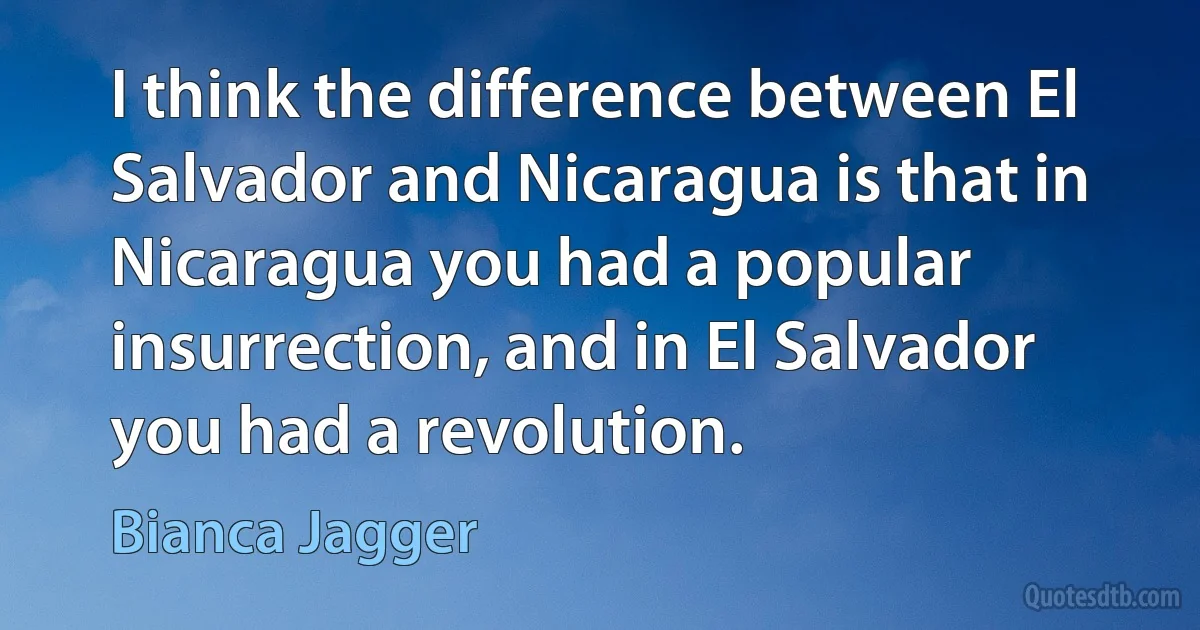 I think the difference between El Salvador and Nicaragua is that in Nicaragua you had a popular insurrection, and in El Salvador you had a revolution. (Bianca Jagger)