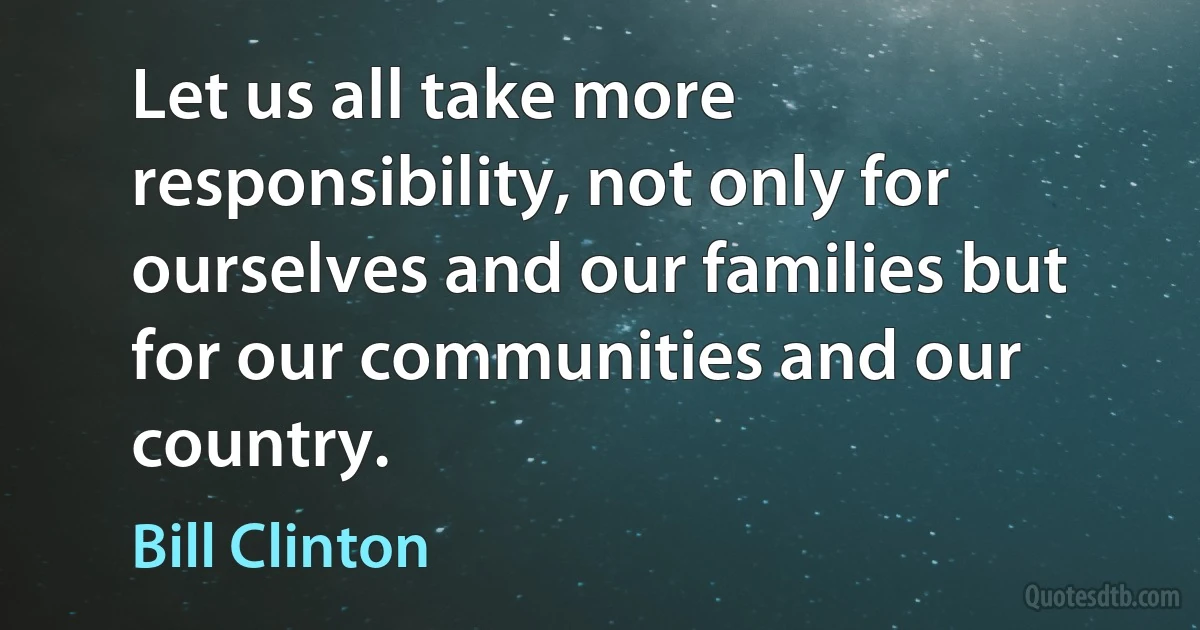 Let us all take more responsibility, not only for ourselves and our families but for our communities and our country. (Bill Clinton)