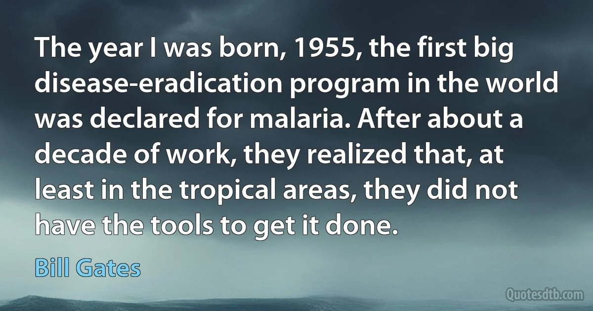 The year I was born, 1955, the first big disease-eradication program in the world was declared for malaria. After about a decade of work, they realized that, at least in the tropical areas, they did not have the tools to get it done. (Bill Gates)