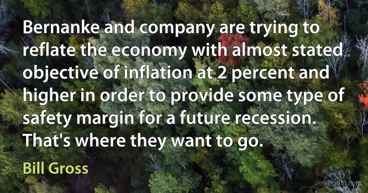 Bernanke and company are trying to reflate the economy with almost stated objective of inflation at 2 percent and higher in order to provide some type of safety margin for a future recession. That's where they want to go. (Bill Gross)