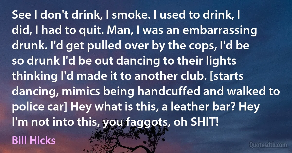 See I don't drink, I smoke. I used to drink, I did, I had to quit. Man, I was an embarrassing drunk. I'd get pulled over by the cops, I'd be so drunk I'd be out dancing to their lights thinking I'd made it to another club. [starts dancing, mimics being handcuffed and walked to police car] Hey what is this, a leather bar? Hey I'm not into this, you faggots, oh SHIT! (Bill Hicks)