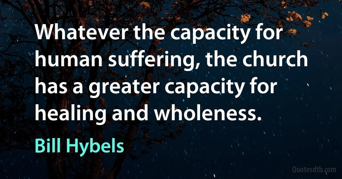 Whatever the capacity for human suffering, the church has a greater capacity for healing and wholeness. (Bill Hybels)