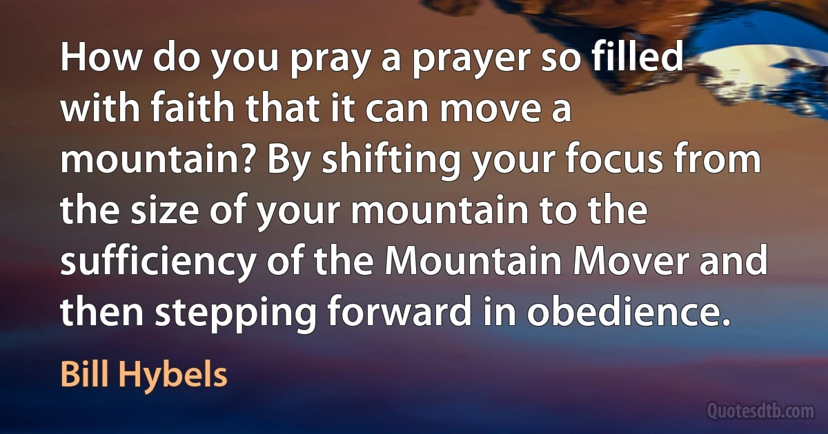 How do you pray a prayer so filled with faith that it can move a mountain? By shifting your focus from the size of your mountain to the sufficiency of the Mountain Mover and then stepping forward in obedience. (Bill Hybels)