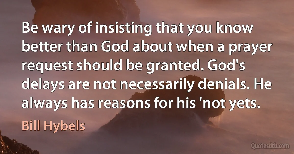 Be wary of insisting that you know better than God about when a prayer request should be granted. God's delays are not necessarily denials. He always has reasons for his 'not yets. (Bill Hybels)