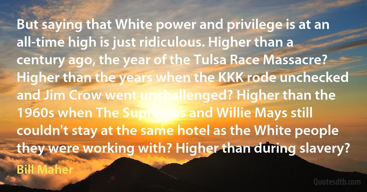 But saying that White power and privilege is at an all-time high is just ridiculous. Higher than a century ago, the year of the Tulsa Race Massacre? Higher than the years when the KKK rode unchecked and Jim Crow went unchallenged? Higher than the 1960s when The Supremes and Willie Mays still couldn't stay at the same hotel as the White people they were working with? Higher than during slavery? (Bill Maher)