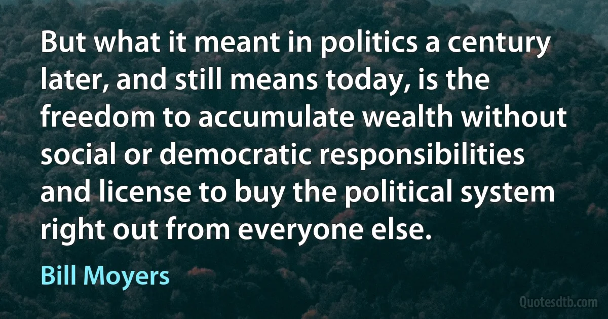 But what it meant in politics a century later, and still means today, is the freedom to accumulate wealth without social or democratic responsibilities and license to buy the political system right out from everyone else. (Bill Moyers)