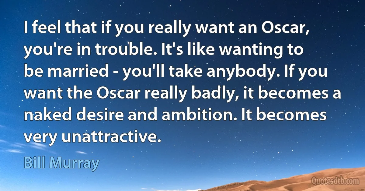 I feel that if you really want an Oscar, you're in trouble. It's like wanting to be married - you'll take anybody. If you want the Oscar really badly, it becomes a naked desire and ambition. It becomes very unattractive. (Bill Murray)