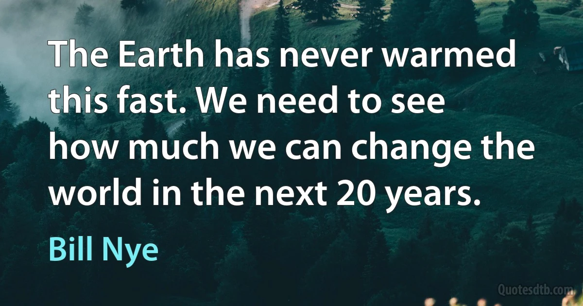 The Earth has never warmed this fast. We need to see how much we can change the world in the next 20 years. (Bill Nye)