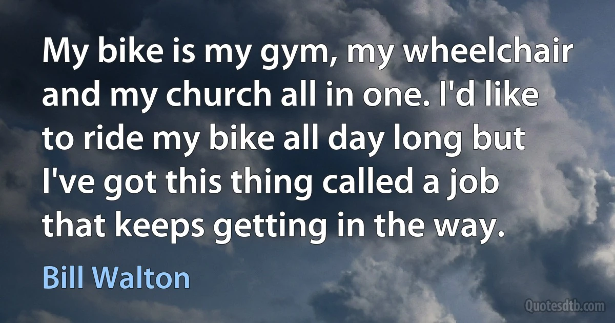 My bike is my gym, my wheelchair and my church all in one. I'd like to ride my bike all day long but I've got this thing called a job that keeps getting in the way. (Bill Walton)