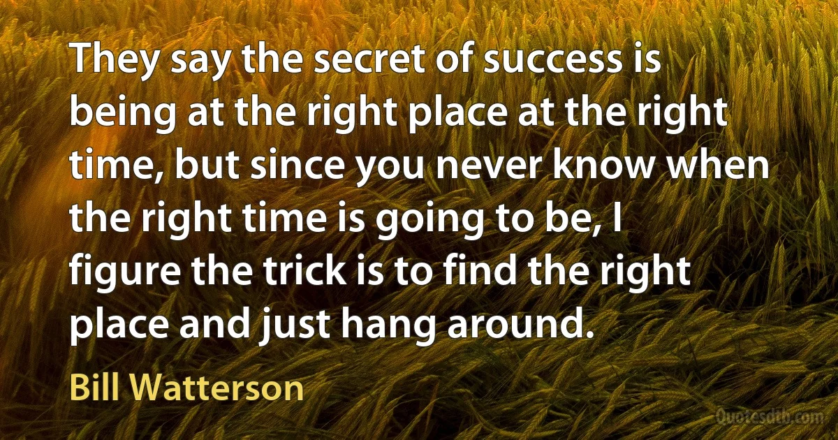 They say the secret of success is being at the right place at the right time, but since you never know when the right time is going to be, I figure the trick is to find the right place and just hang around. (Bill Watterson)