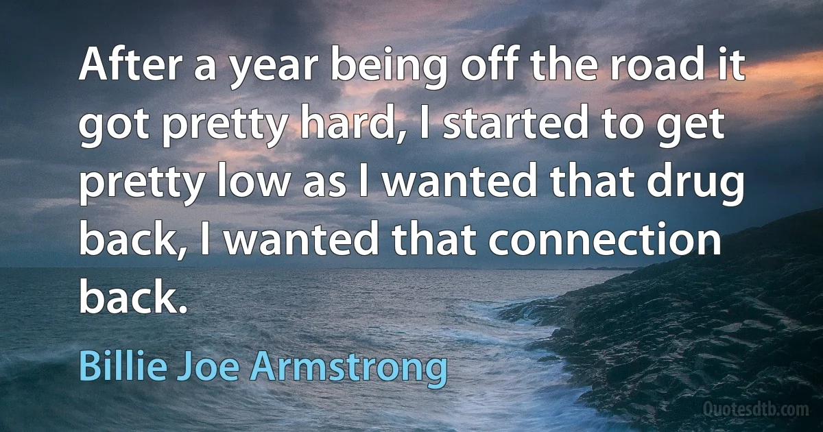 After a year being off the road it got pretty hard, I started to get pretty low as I wanted that drug back, I wanted that connection back. (Billie Joe Armstrong)