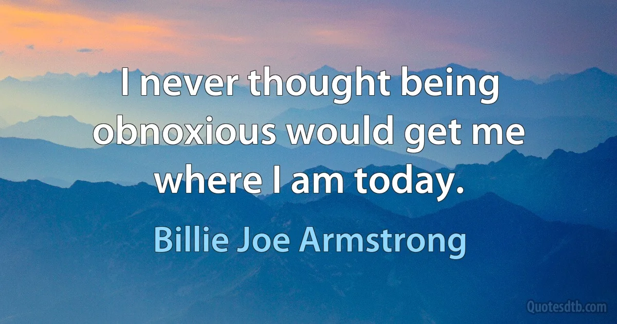 I never thought being obnoxious would get me where I am today. (Billie Joe Armstrong)