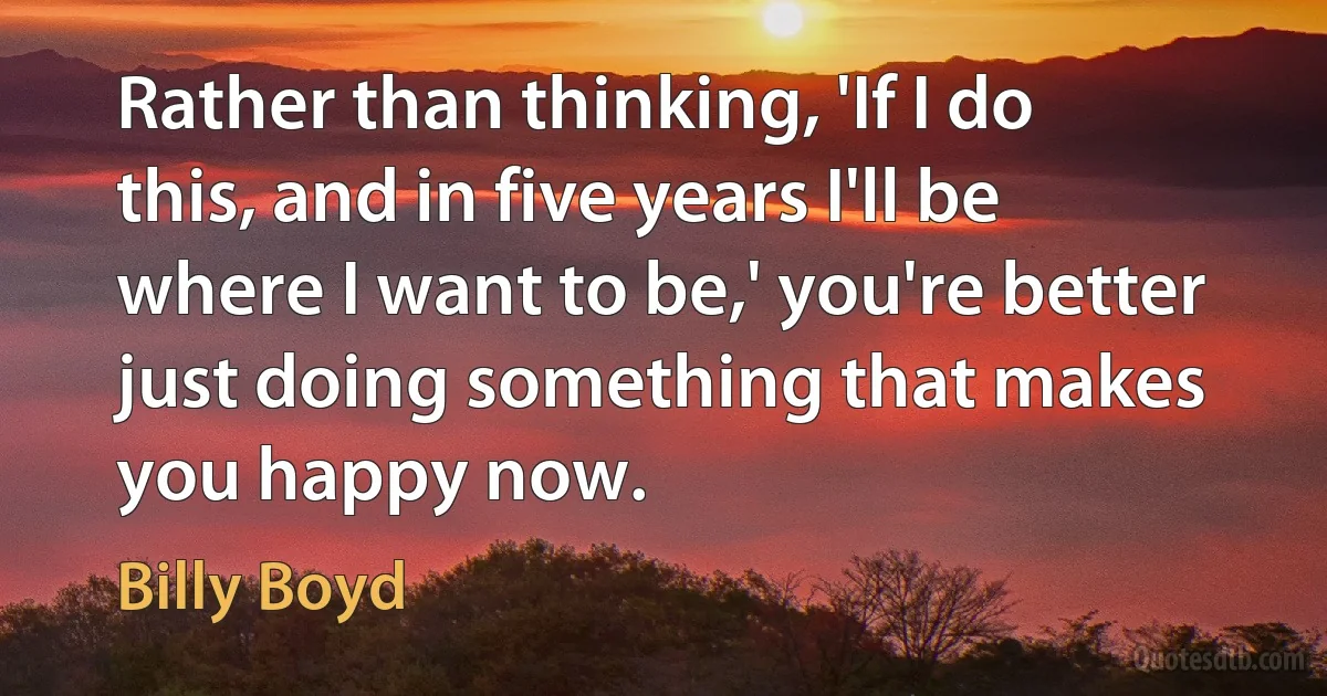 Rather than thinking, 'If I do this, and in five years I'll be where I want to be,' you're better just doing something that makes you happy now. (Billy Boyd)